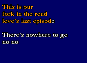 This is our
fork in the road
love's last episode

There's nowhere to go
no no