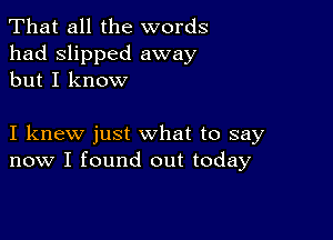 That all the words
had slipped away
but I know

I knew just what to say
now I found out today