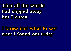 That all the words
had slipped away
but I know

I knew just what to say
now I found out today