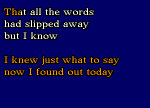 That all the words
had slipped away
but I know

I knew just what to say
now I found out today