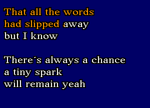 That all the words
had slipped away
but I know

There's always a chance
a tiny spark
Will remain yeah