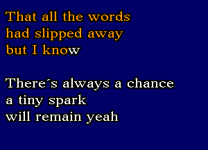 That all the words
had slipped away
but I know

There's always a chance
a tiny spark
Will remain yeah