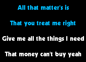 All that matter's is
That you treat me right
Give me all the things I need

That money can't but yeah