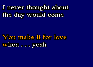 I never thought about
the day would come

You make it for love
Whoa . . . yeah