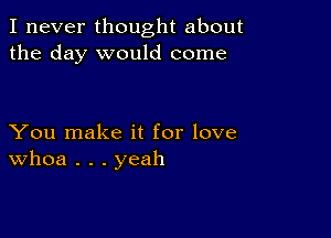 I never thought about
the day would come

You make it for love
Whoa . . . yeah