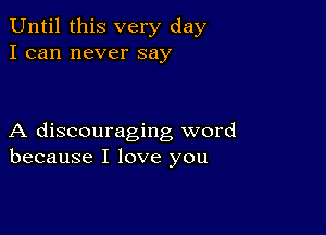 Until this very day
I can never say

A discouraging word
because I love you