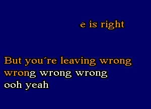 e is right

But you're leaving wrong
wrong wrong wrong
ooh yeah