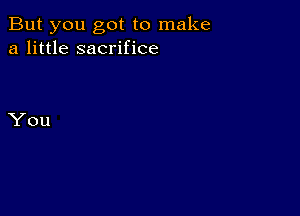 But you got to make
a little sacrifice