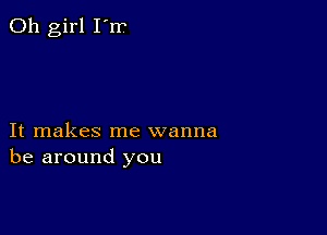 Oh girl I'rr

It makes me wanna
be around you