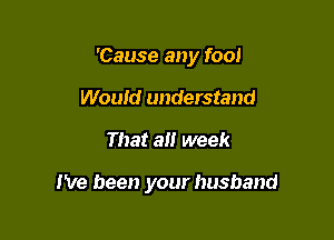 'Cause any foo!
Would understand

That a week

I've been your husband