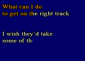 What can I do
to get on the right track

I wish they'd take
some of th