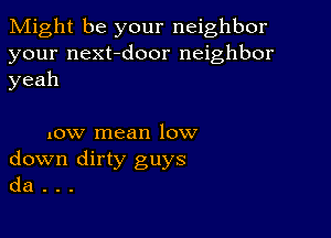 Might be your neighbor

your next-door neighbor
yeah

now mean low
down dirty guys
da .