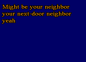 Might be your neighbor
your next-door neighbor
yeah