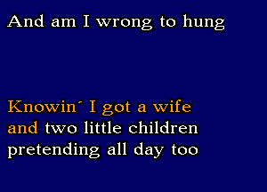 And am I wrong to hung

Knowin' I got a wife
and two little children
pretending all day too