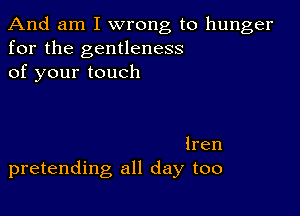 And am I wrong to hunger
for the gentleness
of your touch

lren
pretending all day too