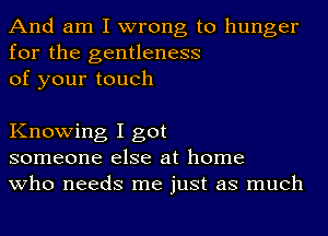 And am I wrong to hunger
for the gentleness
of your touch

Knowing I got
someone else at home
who needs me just as much