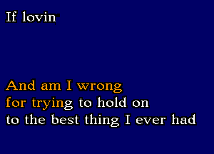 If lovin

And am I wrong
for trying to hold on
to the best thing I ever had