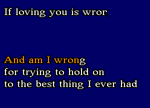 If loving you is wror

And am I wrong
for trying to hold on
to the best thing I ever had