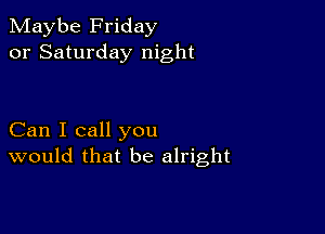 Maybe Friday
or Saturday night

Can I call you
would that be alright