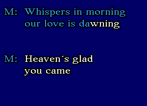 M2 Whispers in morning
our love is dawning

M2 Heaven's glad
you came