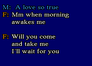 M2 A love so true
F2 Mm when morning
awakes me

F2 XVill you come
and take me
I ll wait for you