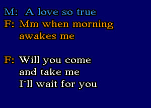 M2 A love so true
F2 Mm when morning
awakes me

F2 XVill you come
and take me
I ll wait for you