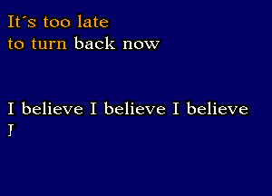 It's too late
to turn back now

I believe I believe I believe
I