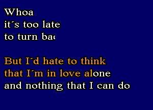 XVhoa
it's too late
to turn bat

But I'd hate to think
that I'm in love alone
and nothing that I can do