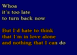 XVhoa
it's too late
to turn back now

But I'd hate to think
that I'm in love alone
and nothing that I can do