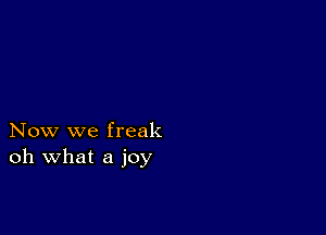 Now we freak
oh what a joy