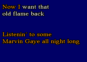 Now I want that
old flame back

Listenin' to some
IVIarvin Gaye all night long