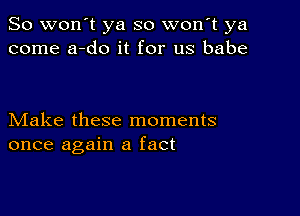 So won't ya so won t ya
come a-do it for us babe

Make these moments
once again a fact