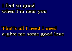 I feel so good
when I'm near you

That's all I need I need
a-give me some good love