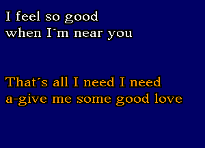 I feel so good
when I'm near you

That's all I need I need
a-give me some good love