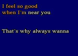 I feel so good
when I'm near you

That's why always wanna