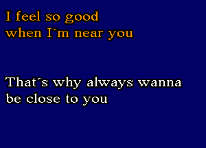 I feel so good
when I'm near you

That's why always wanna
be close to you