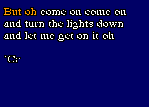 But oh come on come on
and turn the lights down
and let me get on it oh