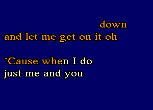 down
and let me get on it oh

Cause when I do
just me and you