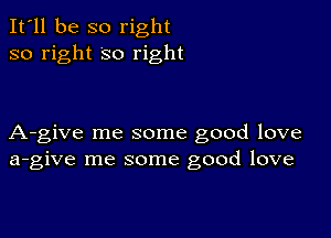 It'll be so right
so right so right

A-give me some good love
a-give me some good love