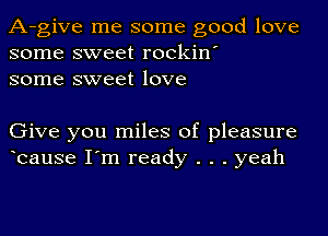 A-give me some good love
some sweet rockin'
some sweet love

Give you miles of pleasure
bause I'm ready . . . yeah