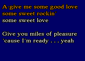 A-give me some good love
some sweet rockin'
some sweet love

Give you miles of pleasure
bause I'm ready . . . yeah