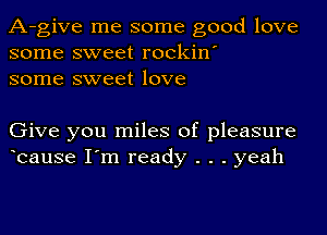 A-give me some good love
some sweet rockin'
some sweet love

Give you miles of pleasure
bause I'm ready . . . yeah