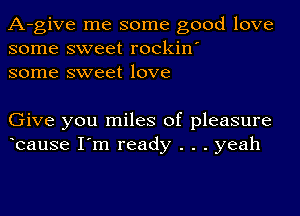 A-give me some good love
some sweet rockin'
some sweet love

Give you miles of pleasure
bause I'm ready . . . yeah