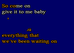 So come on
give it to me baby

1

JU
everything that
we've been waiting on