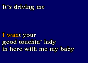 It's driving me

I want your
good touchin lady
in here with me my baby