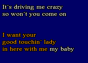 It's driving me crazy
so won't you come on

I want your
good touchin lady
in here with me my baby