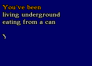 You've been

living underground
eating from a can

3