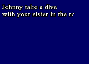 Johnny take a dive
with your sister in the r?