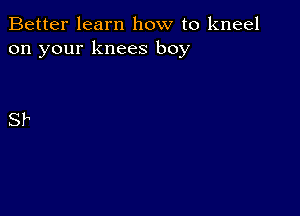 Better learn how to kneel
on your knees boy

SP