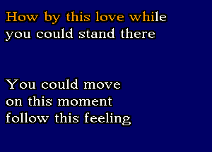 How by this love while
you could stand there

You could move
on this moment
follow this feeling